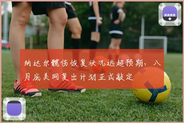 纳达尔髋伤恢复状况远超预期，八月底美网复出计划正式敲定