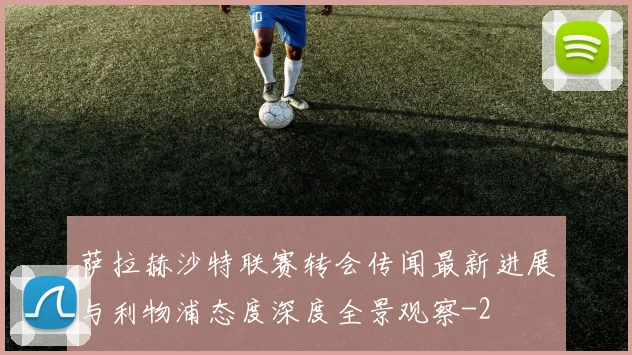 萨拉赫沙特联赛转会传闻最新进展与利物浦态度深度全景观察