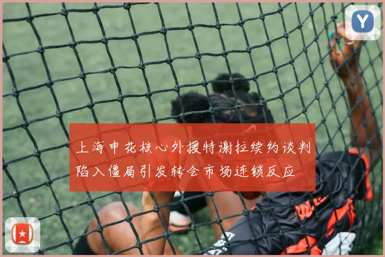 上海申花核心外援特谢拉续约谈判陷入僵局引发转会市场连锁反应