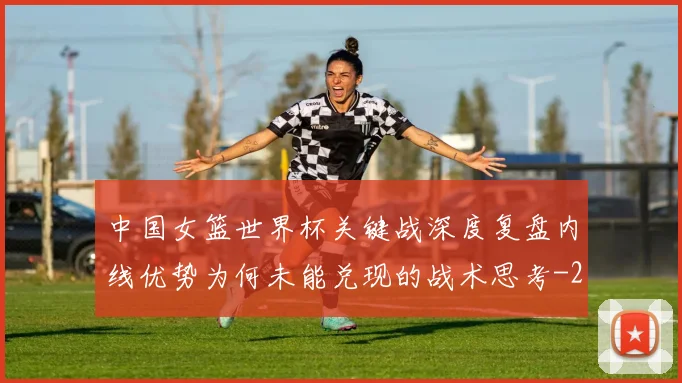 中国女篮世界杯关键战深度复盘内线优势为何未能兑现的战术思考