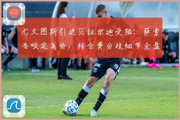 尤文图斯引进贝拉尔迪受阻：萨索洛咬定高价，转会费分歧细节全盘托出