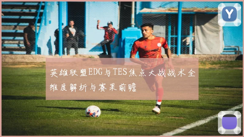 英雄联盟EDG与TES焦点大战战术全维度解析与赛果前瞻