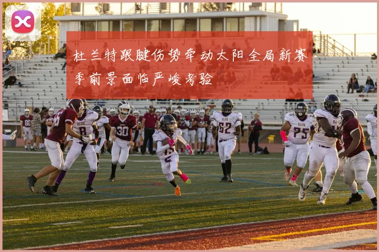杜兰特跟腱伤势牵动太阳全局新赛季前景面临严峻考验