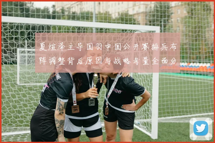 夏煊泽主导国羽中国公开赛排兵布阵调整背后原因与战略考量全面分析