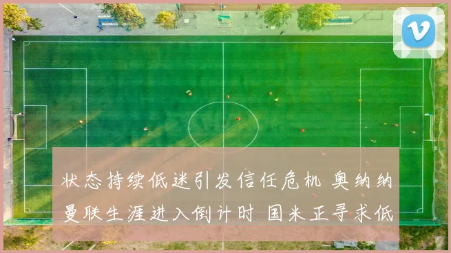 状态持续低迷引发信任危机 奥纳纳曼联生涯进入倒计时 国米正寻求低价回购救主