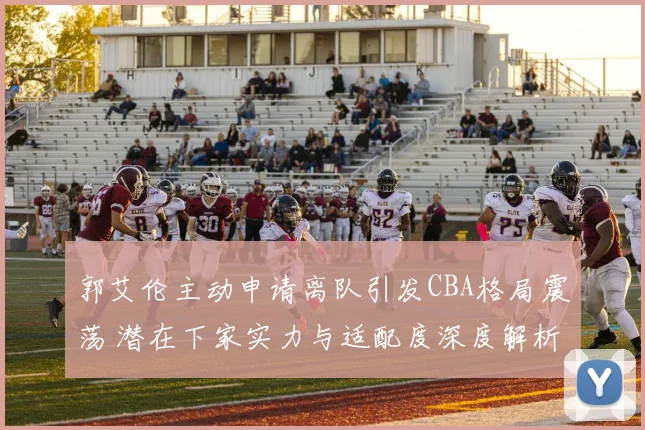 郭艾伦主动申请离队引发CBA格局震荡 潜在下家实力与适配度深度解析