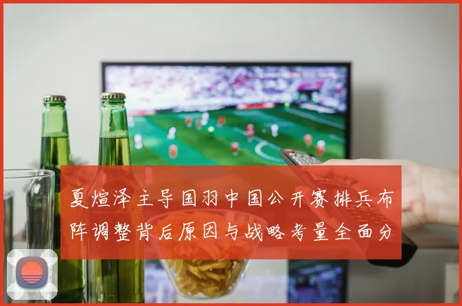 夏煊泽主导国羽中国公开赛排兵布阵调整背后原因与战略考量全面分析