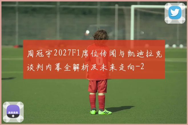 周冠宇2027F1席位传闻与凯迪拉克谈判内幕全解析及未来走向