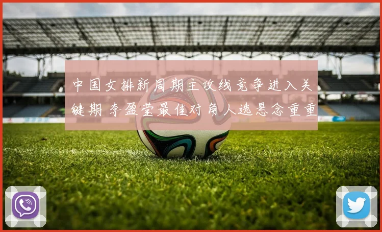 中国女排新周期主攻线竞争进入关键期 李盈莹最佳对角人选悬念重重待破解