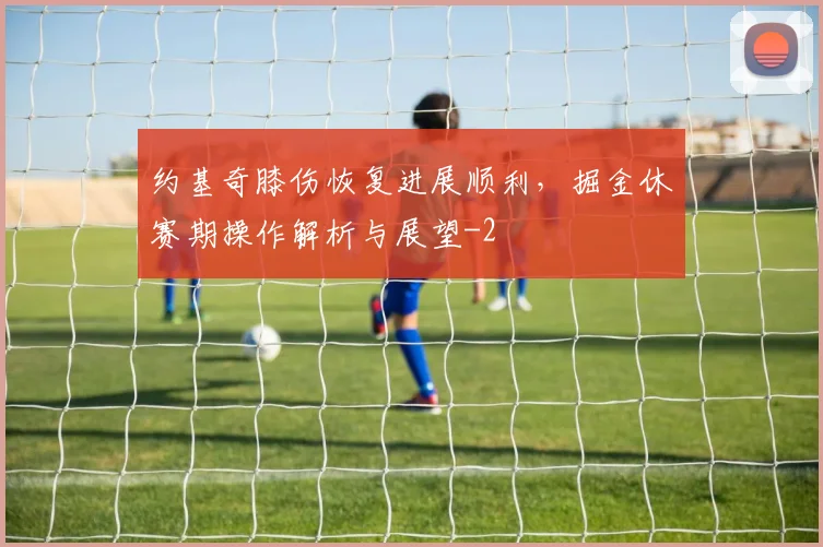 约基奇膝伤恢复进展顺利,掘金休赛期操作解析与展望