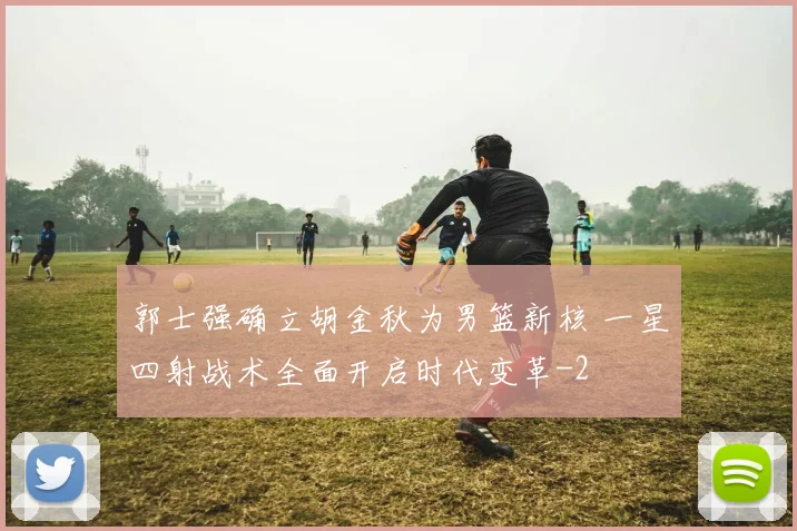 郭士强确立胡金秋为男篮新核 一星四射战术全面开启时代变革