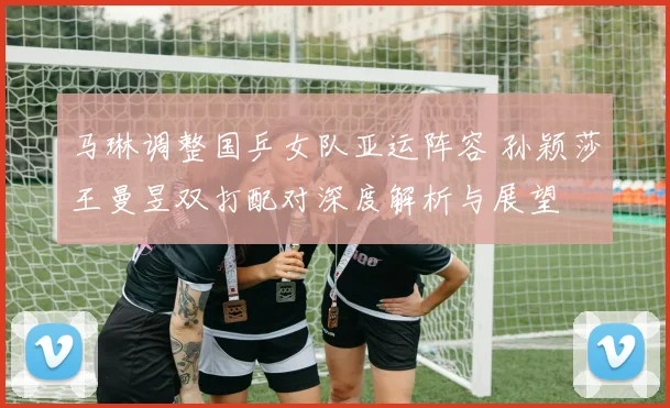 马琳调整国乒女队亚运阵容 孙颖莎王曼昱双打配对深度解析与展望