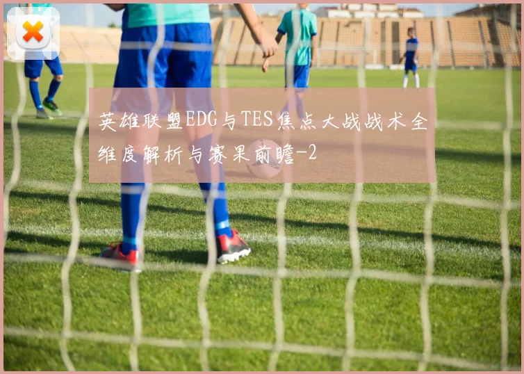 英雄联盟EDG与TES焦点大战战术全维度解析与赛果前瞻