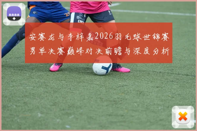 安赛龙与李梓嘉2026羽毛球世锦赛男单决赛巅峰对决前瞻与深度分析