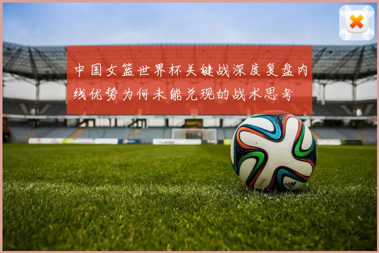 中国女篮世界杯关键战深度复盘内线优势为何未能兑现的战术思考