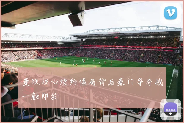 曼联核心续约僵局背后豪门争夺战一触即发