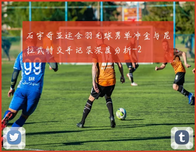 石宇奇亚运会羽毛球男单冲金与昆拉武特交手记录深度分析