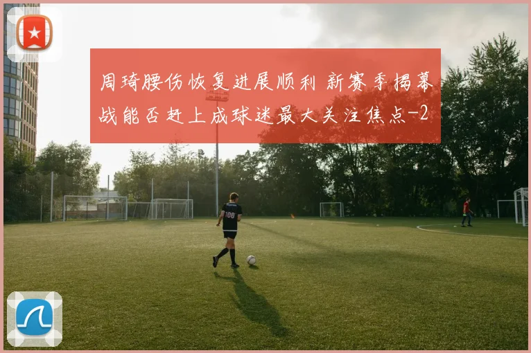 周琦腰伤恢复进展顺利 新赛季揭幕战能否赶上成球迷最大关注焦点