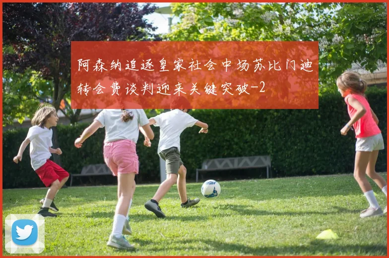 阿森纳追逐皇家社会中场苏比门迪转会费谈判迎来关键突破