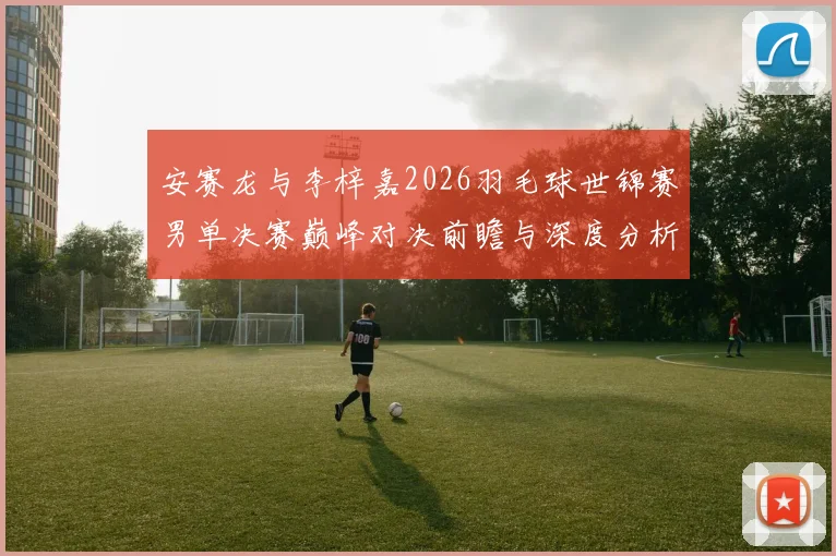 安赛龙与李梓嘉2026羽毛球世锦赛男单决赛巅峰对决前瞻与深度分析