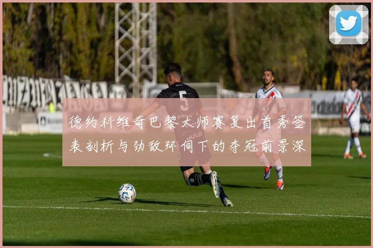 德约科维奇巴黎大师赛复出首秀签表剖析与劲敌环伺下的夺冠前景深度审视