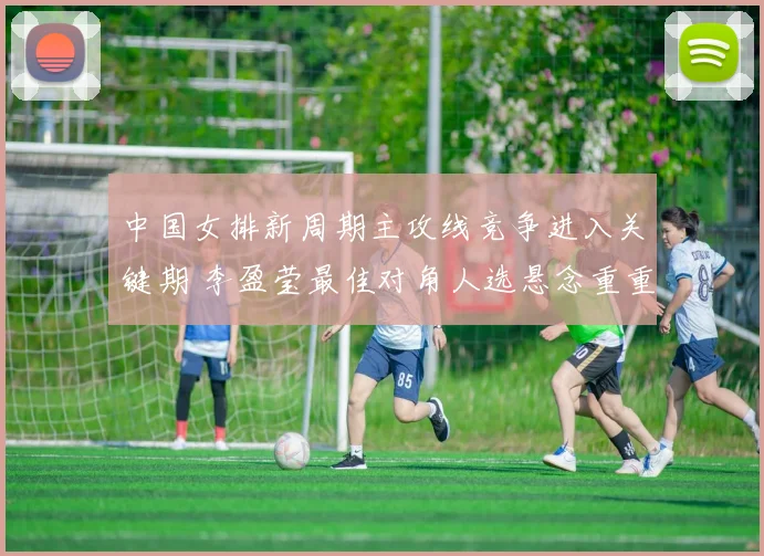 中国女排新周期主攻线竞争进入关键期 李盈莹最佳对角人选悬念重重待破解
