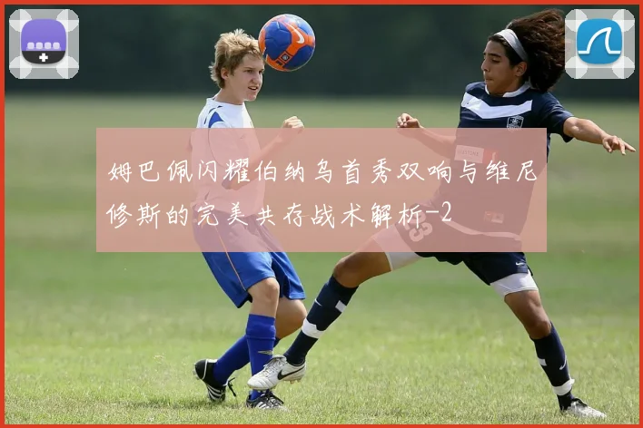 姆巴佩闪耀伯纳乌首秀双响与维尼修斯的完美共存战术解析