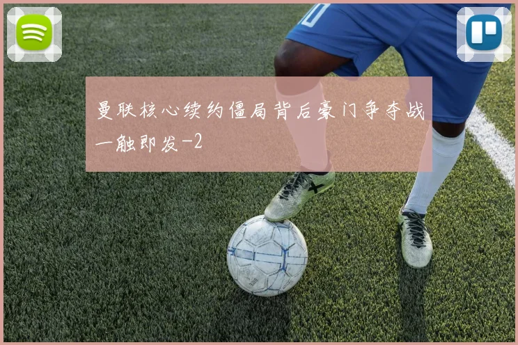 曼联核心续约僵局背后豪门争夺战一触即发