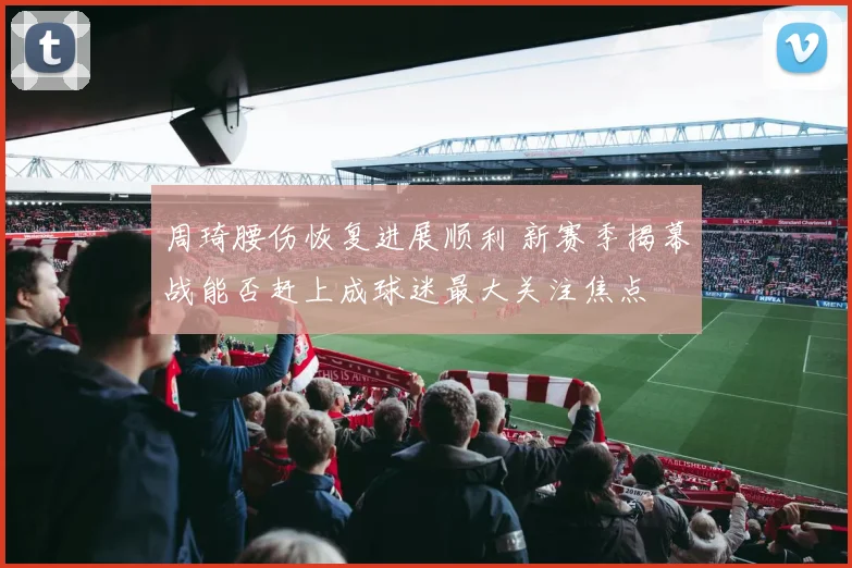 周琦腰伤恢复进展顺利 新赛季揭幕战能否赶上成球迷最大关注焦点