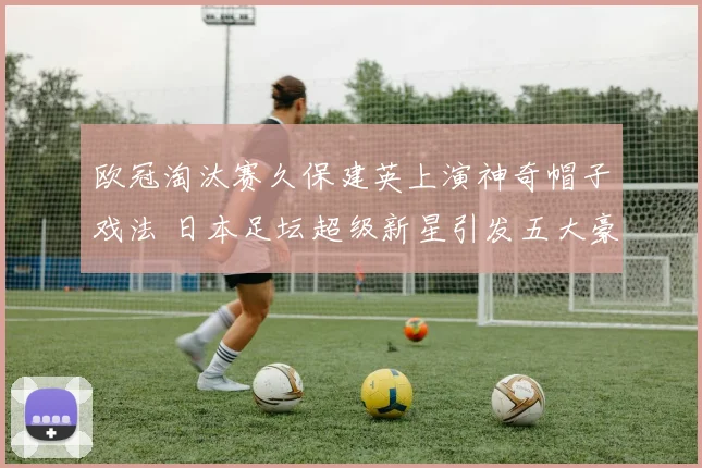 欧冠淘汰赛久保建英上演神奇帽子戏法 日本足坛超级新星引发五大豪门疯狂追逐