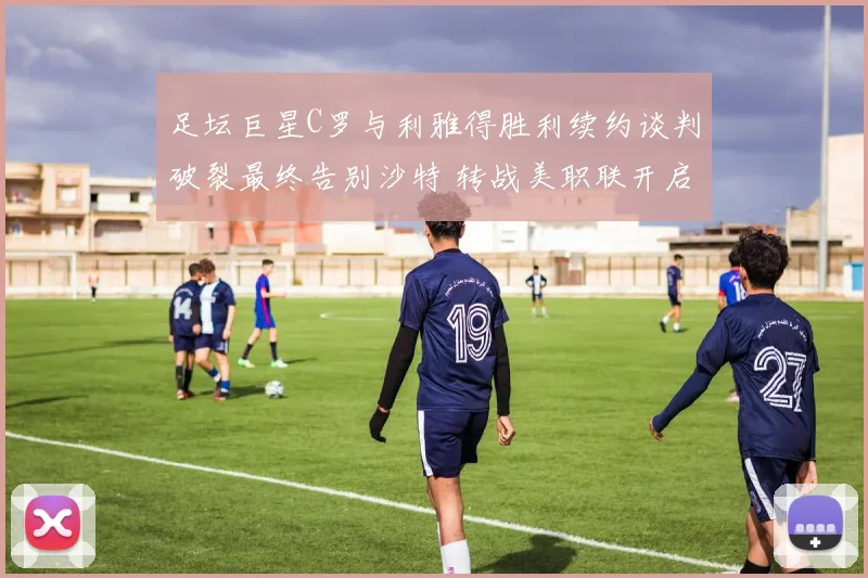 足坛巨星C罗与利雅得胜利续约谈判破裂最终告别沙特 转战美职联开启全新职业征程引发全球关注