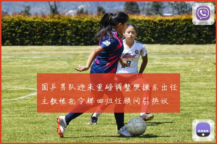 国乒男队迎来重磅调整樊振东出任主教练孔令辉回归任顾问引热议