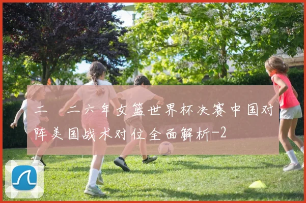二〇二六年女篮世界杯决赛中国对阵美国战术对位全面解析