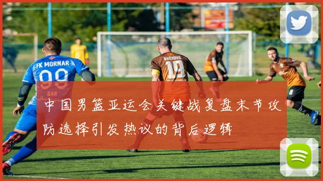 中国男篮亚运会关键战复盘末节攻防选择引发热议的背后逻辑
