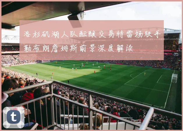 洛杉矶湖人队酝酿交易特雷杨联手勒布朗詹姆斯前景深度解读