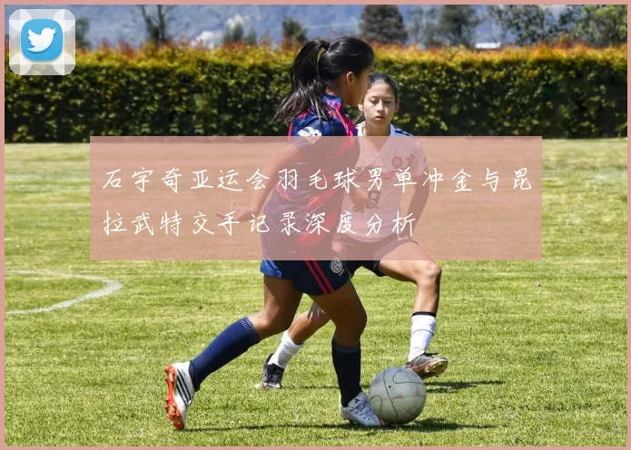 石宇奇亚运会羽毛球男单冲金与昆拉武特交手记录深度分析