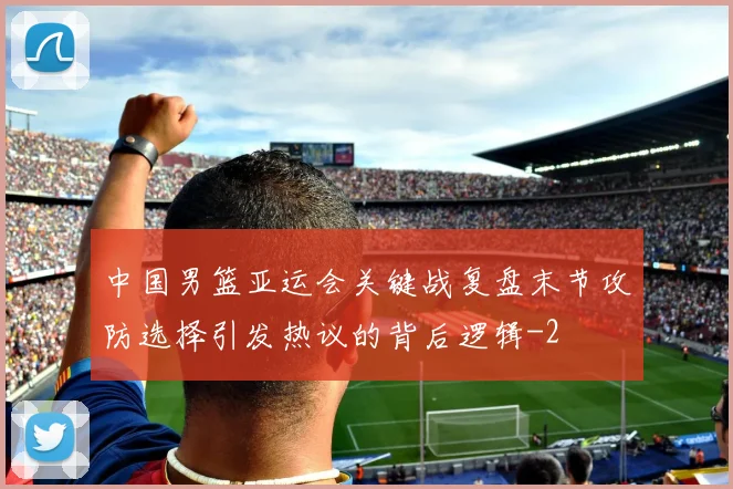 中国男篮亚运会关键战复盘末节攻防选择引发热议的背后逻辑