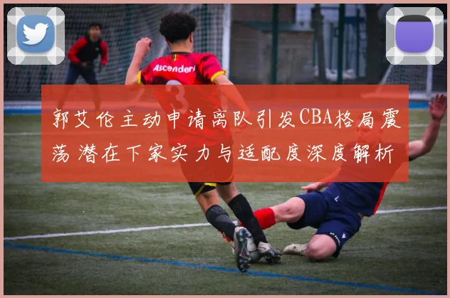 郭艾伦主动申请离队引发CBA格局震荡 潜在下家实力与适配度深度解析