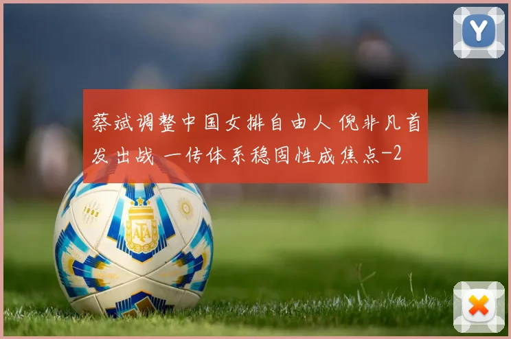蔡斌调整中国女排自由人 倪非凡首发出战 一传体系稳固性成焦点