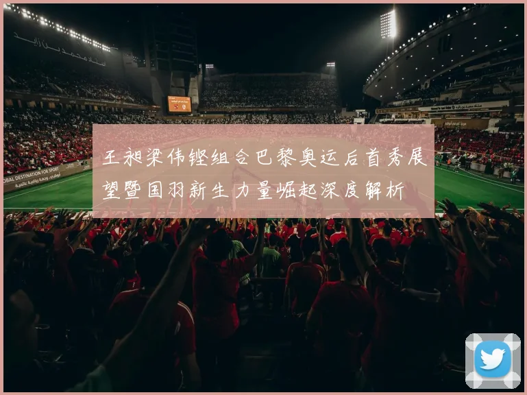 王昶梁伟铿组合巴黎奥运后首秀展望暨国羽新生力量崛起深度解析