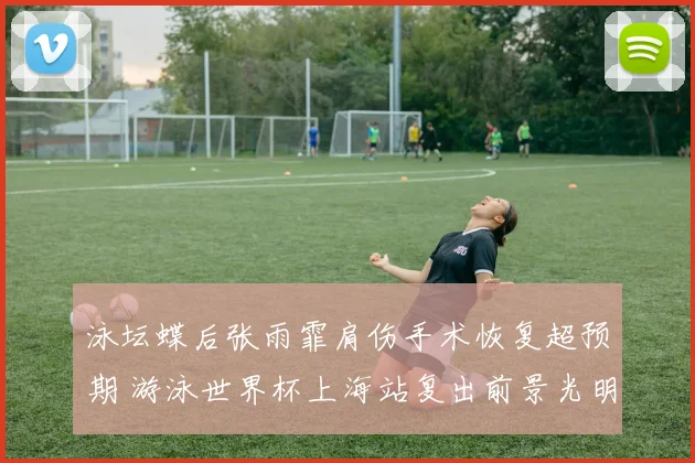 泳坛蝶后张雨霏肩伤手术恢复超预期 游泳世界杯上海站复出前景光明