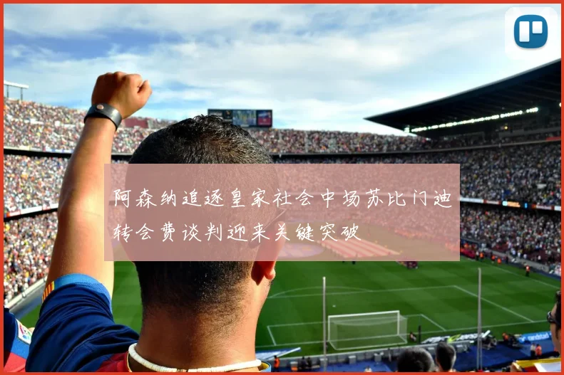 阿森纳追逐皇家社会中场苏比门迪转会费谈判迎来关键突破