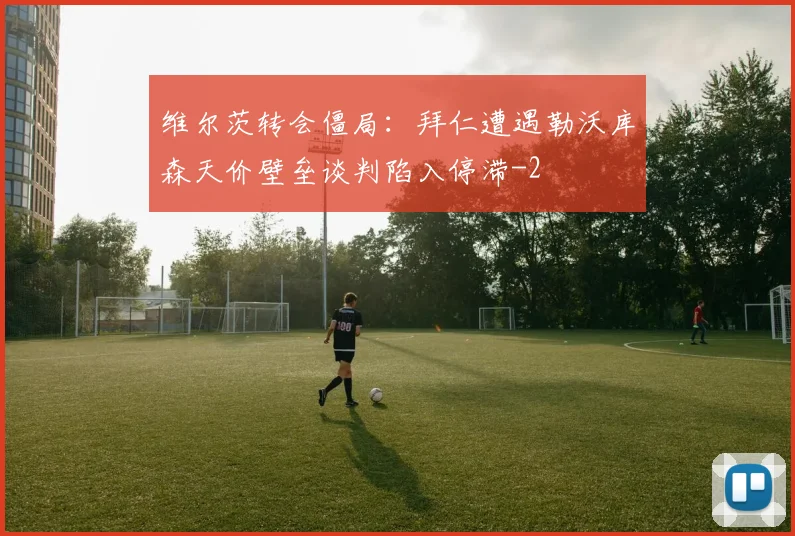 维尔茨转会僵局:拜仁遭遇勒沃库森天价壁垒谈判陷入停滞