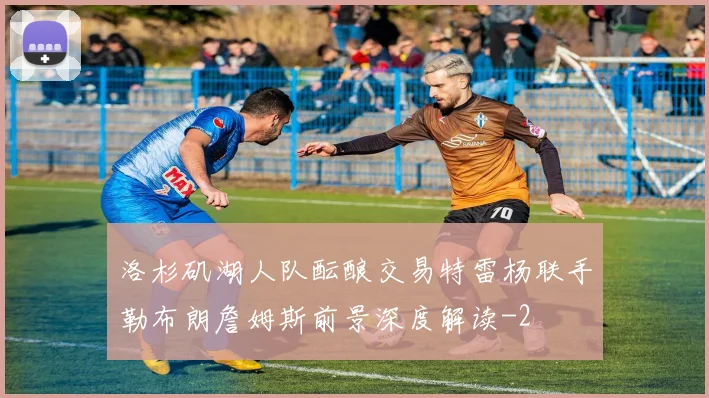洛杉矶湖人队酝酿交易特雷杨联手勒布朗詹姆斯前景深度解读