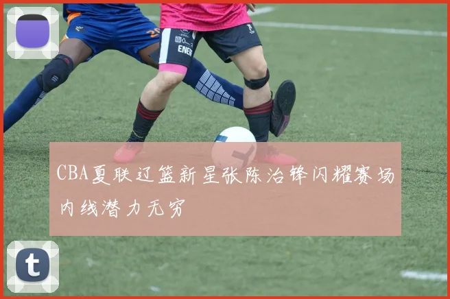 CBA夏联辽篮新星张陈治锋闪耀赛场内线潜力无穷