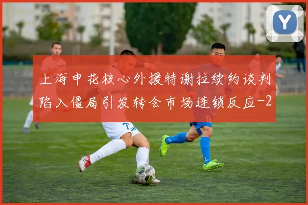 上海申花核心外援特谢拉续约谈判陷入僵局引发转会市场连锁反应