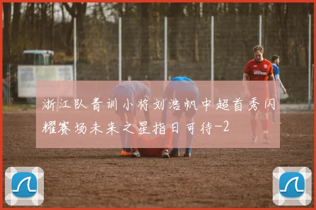 浙江队青训小将刘浩帆中超首秀闪耀赛场未来之星指日可待