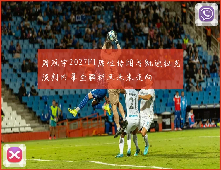 周冠宇2027F1席位传闻与凯迪拉克谈判内幕全解析及未来走向