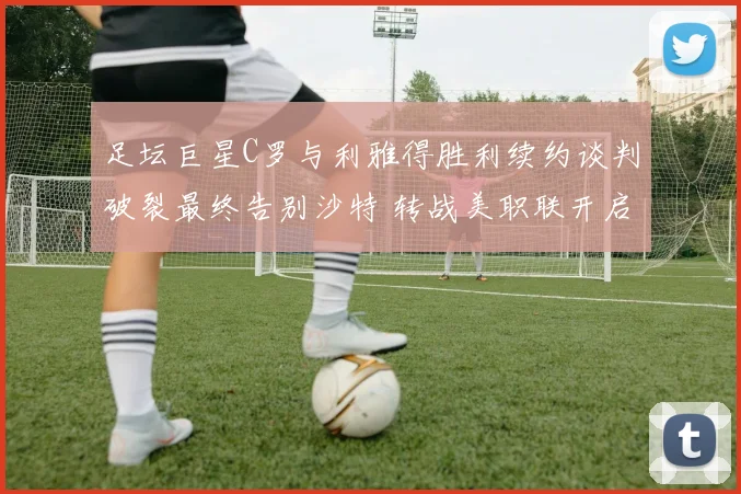 足坛巨星C罗与利雅得胜利续约谈判破裂最终告别沙特 转战美职联开启全新职业征程引发全球关注