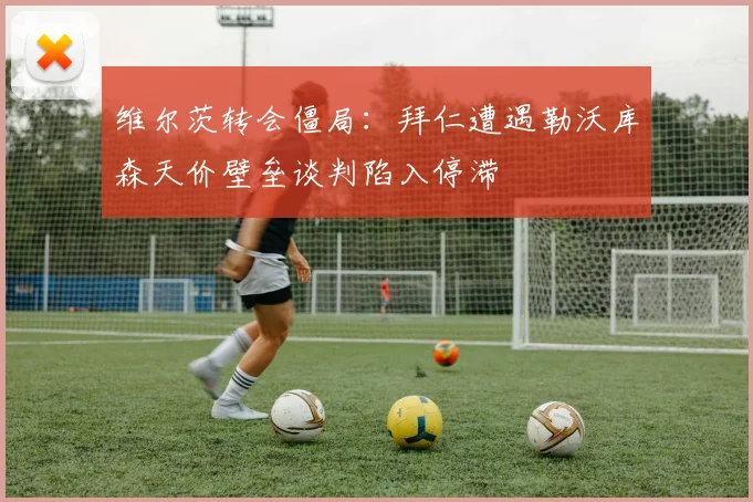 维尔茨转会僵局：拜仁遭遇勒沃库森天价壁垒谈判陷入停滞